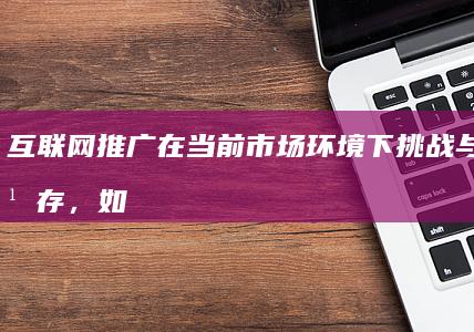 互联网推广在当前市场环境下挑战与机遇并存，如何做好策略创新？