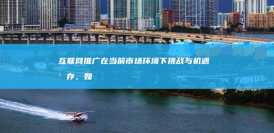 互联网推广在当前市场环境下挑战与机遇并存，如何做好策略创新？